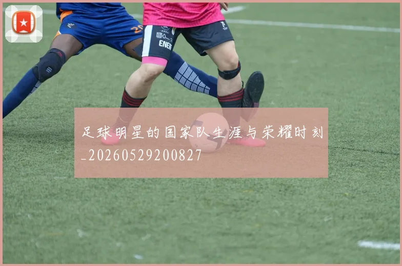 足球明星的国家队生涯与荣耀时刻_20260529200827