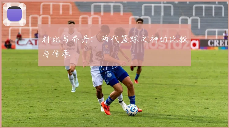 科比与乔丹:两代篮球之神的比较与传承