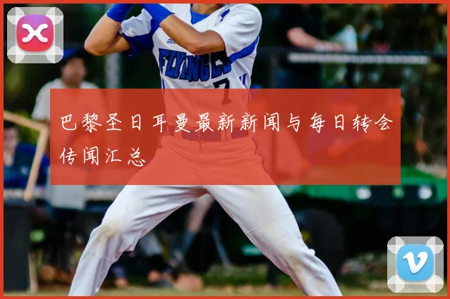 巴黎圣日耳曼最新新闻与每日转会传闻汇总