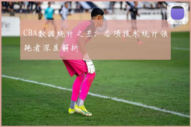 CBA数据统计之王:各项技术统计领跑者深度解析