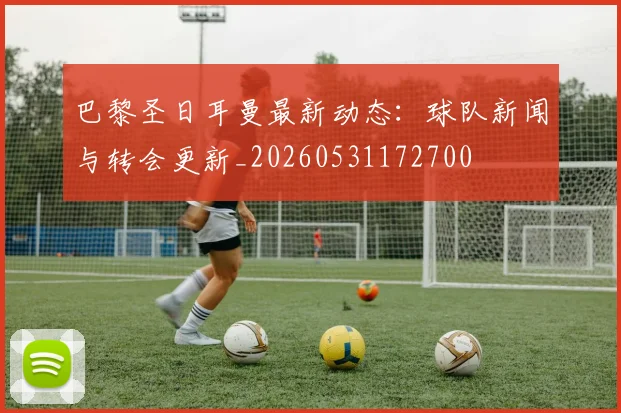 巴黎圣日耳曼最新动态:球队新闻与转会更新_20260531172700