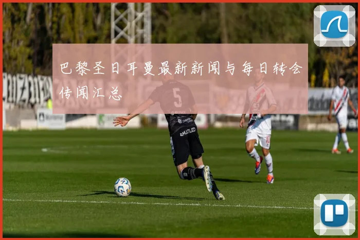 巴黎圣日耳曼最新新闻与每日转会传闻汇总