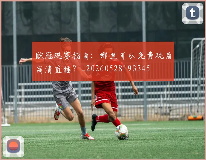 欧冠观赛指南：哪里可以免费观看高清直播？_20260528193345