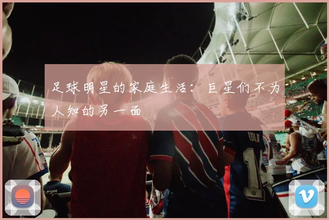 足球明星的家庭生活:巨星们不为人知的另一面