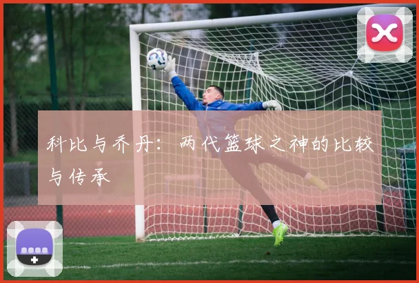 科比与乔丹:两代篮球之神的比较与传承