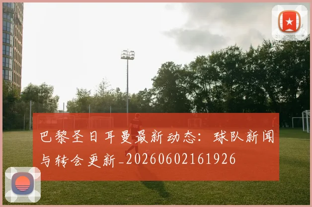 巴黎圣日耳曼最新动态:球队新闻与转会更新_20260602161926